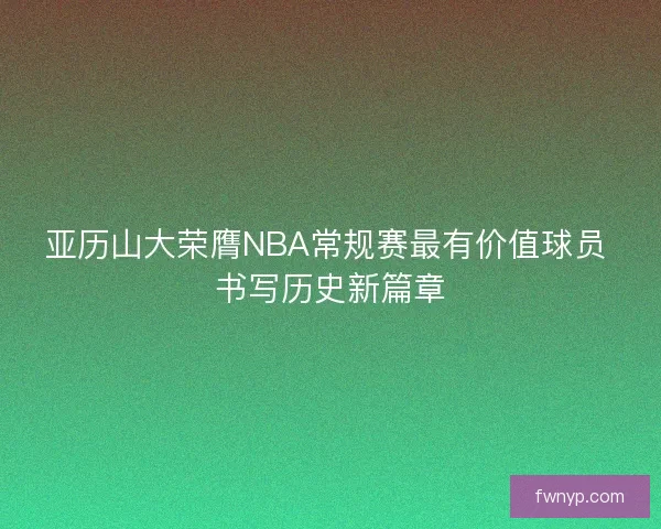 亚历山大荣膺NBA常规赛最有价值球员 书写历史新篇章
