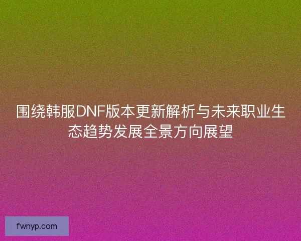 围绕韩服DNF版本更新解析与未来职业生态趋势发展全景方向展望