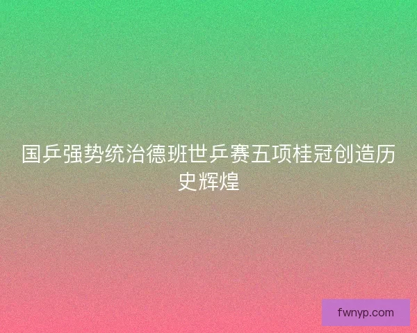 国乒强势统治德班世乒赛五项桂冠创造历史辉煌