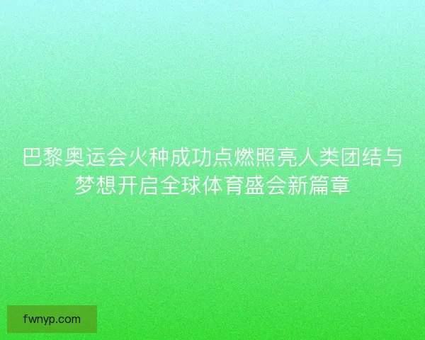 巴黎奥运会火种成功点燃照亮人类团结与梦想开启全球体育盛会新篇章
