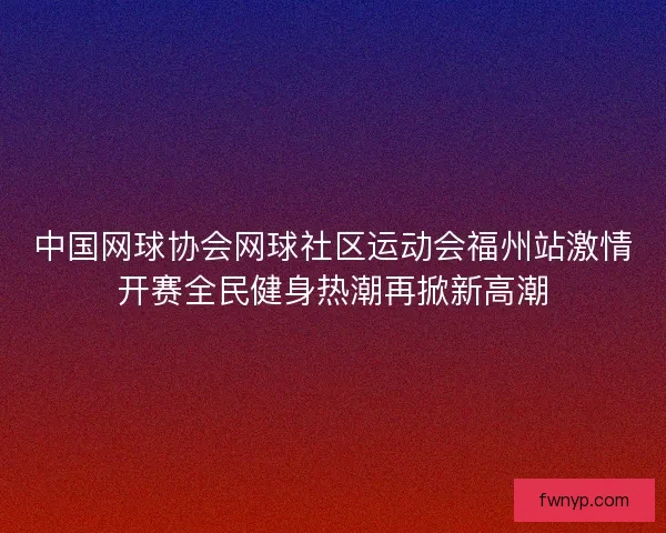 中国网球协会网球社区运动会福州站激情开赛全民健身热潮再掀新高潮