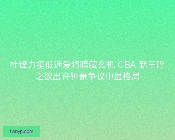 杜锋力挺低迷爱将暗藏玄机 CBA 新王呼之欲出许钟豪争议中显格局