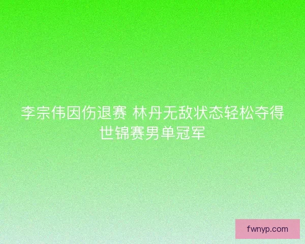李宗伟因伤退赛 林丹无敌状态轻松夺得世锦赛男单冠军