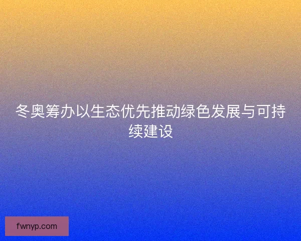 冬奥筹办以生态优先推动绿色发展与可持续建设