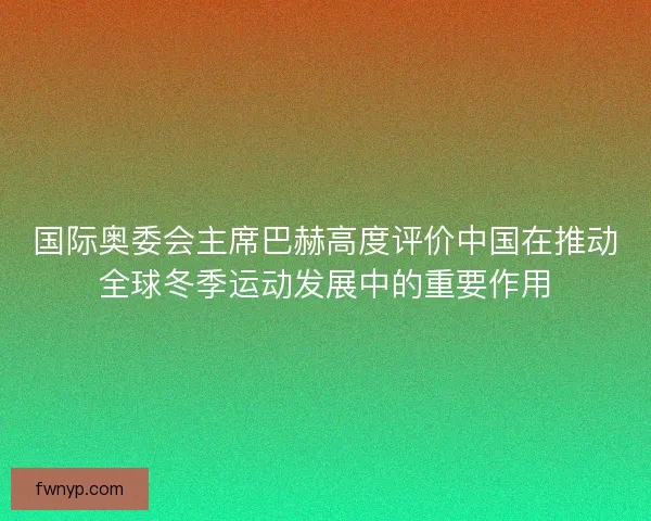 国际奥委会主席巴赫高度评价中国在推动全球冬季运动发展中的重要作用
